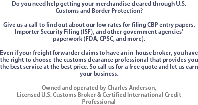 Do you need help getting your merchandise cleared through U.S. Customs and Border Protection?  Give us a call to find out about our low rates for filing CBP entry papers, Importer Security Filing (ISF), and other government agencies' paperwork (FDA, CPSC, and more). Even if your freight forwarder claims to have an in-house broker, you have the right to choose the customs clearance professional that provides you the best service at the best price. So call us for a free quote and let us earn your business. Owned and operated by Charles Anderson,
Licensed U.S. Customs Broker & Certified International Credit Professional