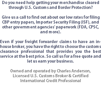 Do you need help getting your merchandise cleared through U.S. Customs and Border Protection?  Give us a call to find out about our low rates for filing CBP entry papers, Importer Security Filing (ISF), and other government agencies' paperwork (FDA, CPSC, and more). Even if your freight forwarder claims to have an in-house broker, you have the right to choose the customs clearance professional that provides you the best service at the best price. So call us for a free quote and let us earn your business. Owned and operated by Charles Anderson,
Licensed U.S. Customs Broker & Certified International Credit Professional